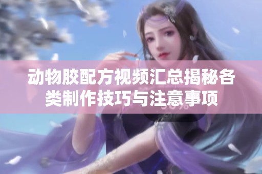 动物胶配方视频汇总揭秘各类制作技巧与注意事项