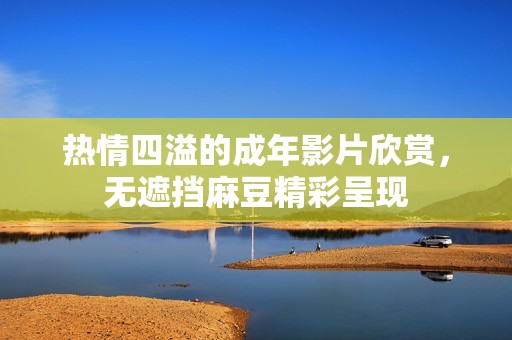 热情四溢的成年影片欣赏，无遮挡麻豆精彩呈现