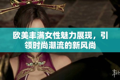 欧美丰满女性魅力展现，引领时尚潮流的新风尚