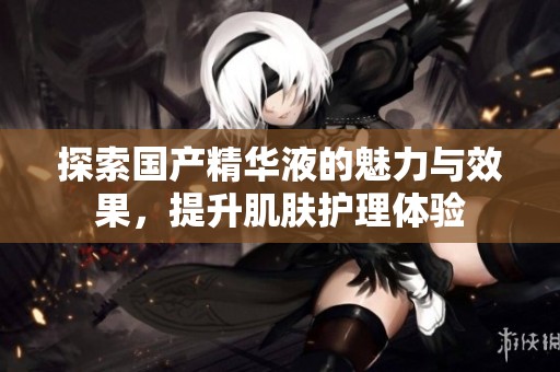 探索国产精华液的魅力与效果，提升肌肤护理体验