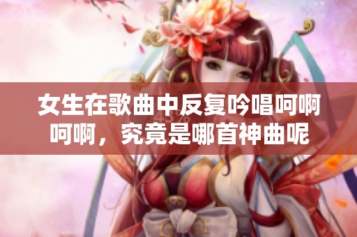 女生在歌曲中反复吟唱呵啊呵啊，究竟是哪首神曲呢