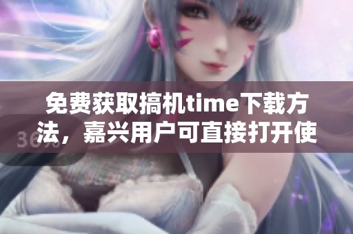 免费获取搞机time下载方法，嘉兴用户可直接打开使用