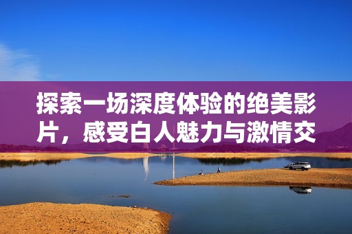 探索一场深度体验的绝美影片，感受白人魅力与激情交融