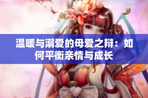 温暖与溺爱的母爱之辩：如何平衡亲情与成长
