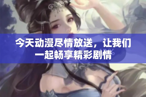 今天动漫尽情放送，让我们一起畅享精彩剧情
