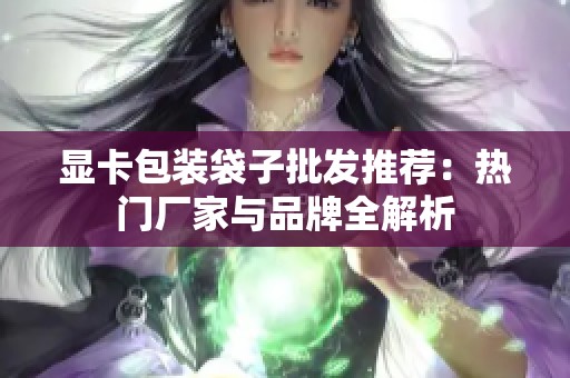 显卡包装袋子批发推荐：热门厂家与品牌全解析