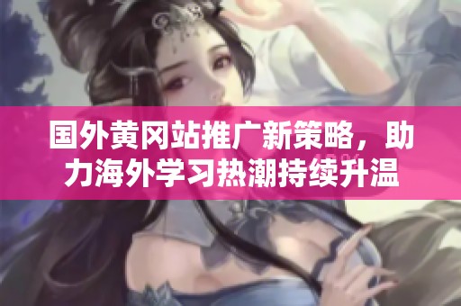 国外黄冈站推广新策略，助力海外学习热潮持续升温