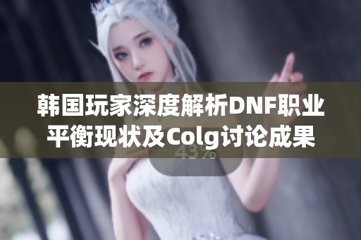 韩国玩家深度解析DNF职业平衡现状及Colg讨论成果