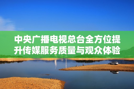 中央广播电视总台全方位提升传媒服务质量与观众体验