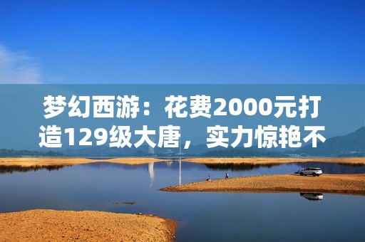 梦幻西游：花费2000元打造129级大唐，实力惊艳不逊于法系！