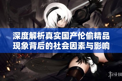 深度解析真实国产伦偷精品现象背后的社会因素与影响