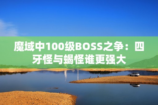 魔域中100级BOSS之争：四牙怪与蝎怪谁更强大