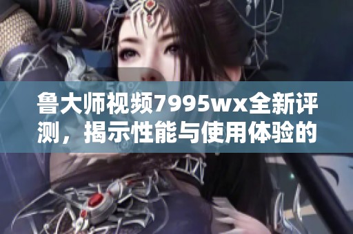 鲁大师视频7995wx全新评测，揭示性能与使用体验的真相