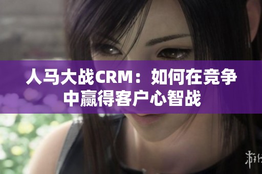 人马大战CRM：如何在竞争中赢得客户心智战