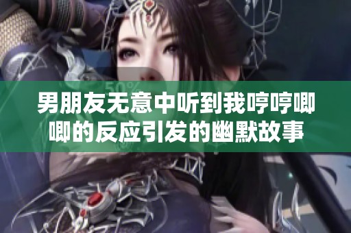 男朋友无意中听到我哼哼唧唧的反应引发的幽默故事