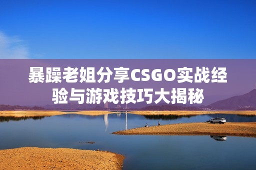 暴躁老姐分享CSGO实战经验与游戏技巧大揭秘