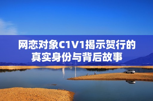 网恋对象C1V1揭示贺行的真实身份与背后故事