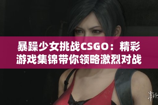 暴躁少女挑战CSGO：精彩游戏集锦带你领略激烈对战乐趣