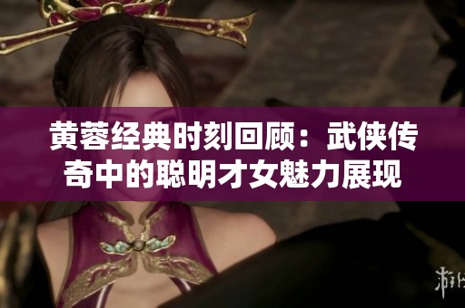 黄蓉经典时刻回顾：武侠传奇中的聪明才女魅力展现