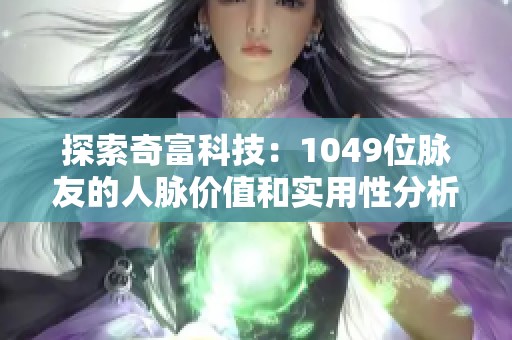 探索奇富科技：1049位脉友的人脉价值和实用性分析