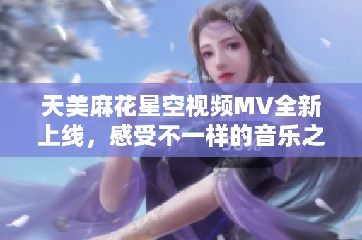 天美麻花星空视频MV全新上线，感受不一样的音乐之旅