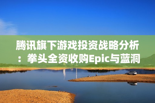 腾讯旗下游戏投资战略分析：拳头全资收购Epic与蓝洞股份揭秘