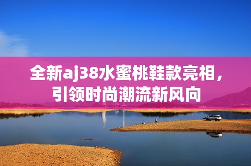 全新aj38水蜜桃鞋款亮相，引领时尚潮流新风向