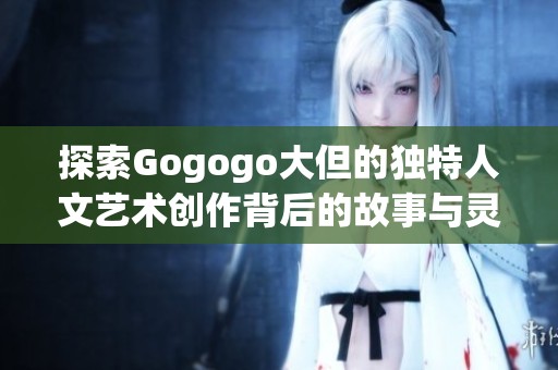 探索Gogogo大但的独特人文艺术创作背后的故事与灵感