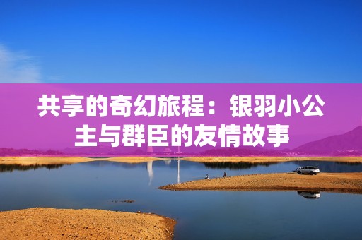 共享的奇幻旅程：银羽小公主与群臣的友情故事