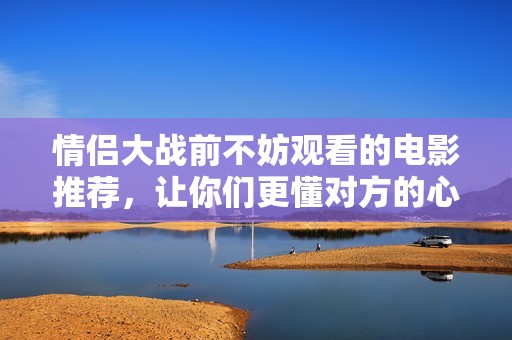 情侣大战前不妨观看的电影推荐，让你们更懂对方的心情