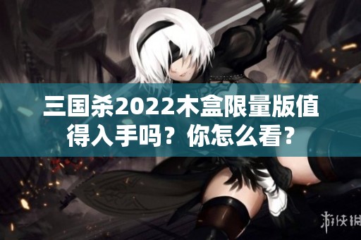 三国杀2022木盒限量版值得入手吗？你怎么看？