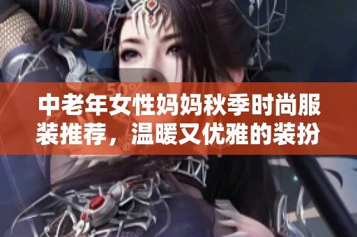 中老年女性妈妈秋季时尚服装推荐，温暖又优雅的装扮选择