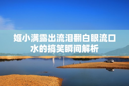 姬小满露出流泪翻白眼流口水的搞笑瞬间解析