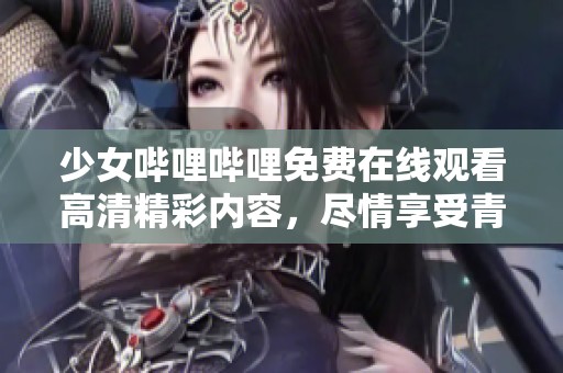 少女哔哩哔哩免费在线观看高清精彩内容，尽情享受青春快乐