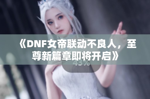 《DNF女帝联动不良人，至尊新篇章即将开启》