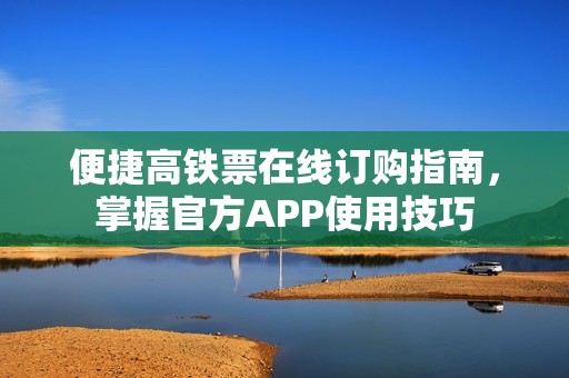 便捷高铁票在线订购指南，掌握官方APP使用技巧