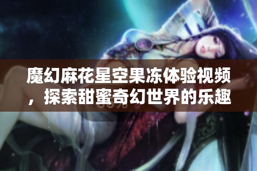 魔幻麻花星空果冻体验视频，探索甜蜜奇幻世界的乐趣