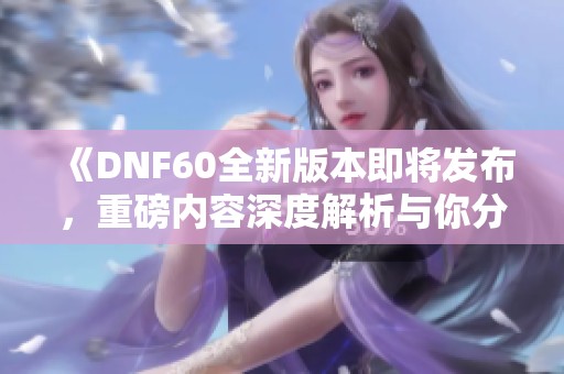 《DNF60全新版本即将发布，重磅内容深度解析与你分享》