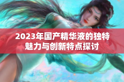 2023年国产精华液的独特魅力与创新特点探讨