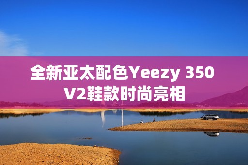 全新亚太配色Yeezy 350 V2鞋款时尚亮相