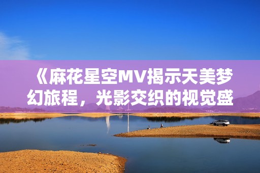 《麻花星空MV揭示天美梦幻旅程，光影交织的视觉盛宴》