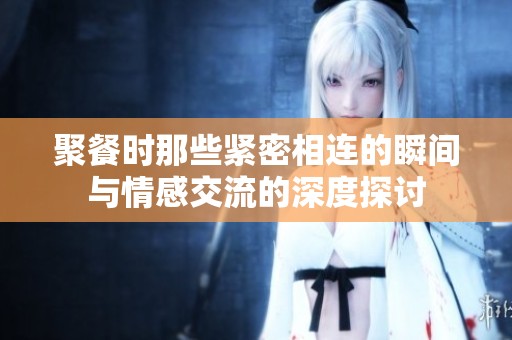 聚餐时那些紧密相连的瞬间与情感交流的深度探讨