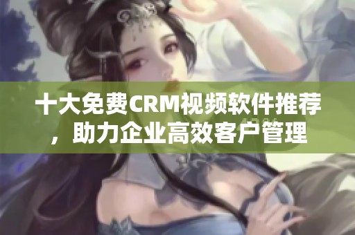 十大免费CRM视频软件推荐，助力企业高效客户管理