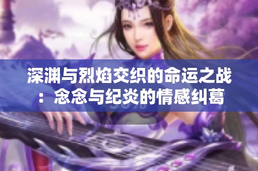 深渊与烈焰交织的命运之战：念念与纪炎的情感纠葛