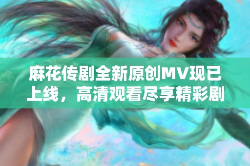 麻花传剧全新原创MV现已上线，高清观看尽享精彩剧情