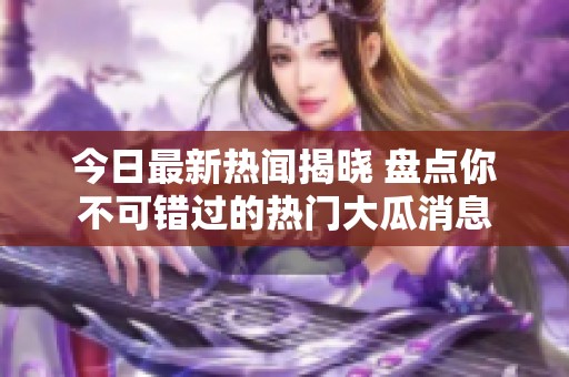 今日最新热闻揭晓 盘点你不可错过的热门大瓜消息