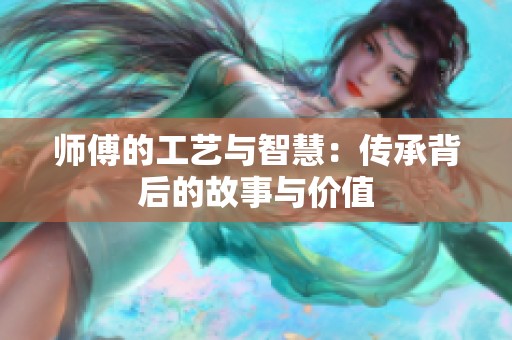 师傅的工艺与智慧：传承背后的故事与价值