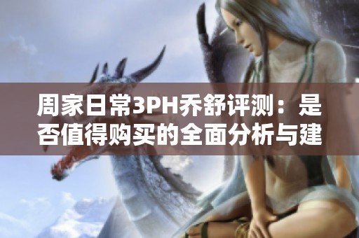 周家日常3PH乔舒评测：是否值得购买的全面分析与建议