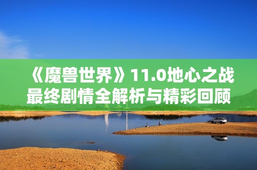 《魔兽世界》11.0地心之战最终剧情全解析与精彩回顾