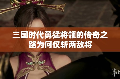 三国时代勇猛将领的传奇之路为何仅斩两敌将